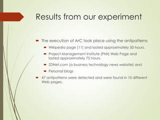 Results from our experiment
 The execution of ArC took place using the antipatterns
 Wikipedia page [11] and lasted approximately 50 hours.
 Project Management Institute (PMI) Web Page and
lasted approximately 75 hours.
 ZDNet.com (a business technology news website) and
 Personal blogs
 47 antipatterns were detected and were found in 10 different
Web pages.
 