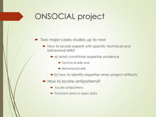 ONSOCIAL project
 Two major cases studies up to now
 How to locate experts with specific technical and
behavioral skills?
 a) what constitutes expertise evidence
 Technical skills and
 Behavioural skills
 b) how to identify expertise when project artifacts
 How to locate antipatterns?
 locate antipatterns
 Transform data to open data
 