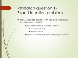 Research question 1-
Expert location problem
 How to locate experts with specific technical
and behavioral skills?
 a) what constitutes expertise evidence
 Technical skills and
 Behavioural skills
 b) how to identify expertise when project artifacts
 