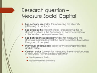 Research question –
Measure Social Capital
 Ego network size index for measuring the diversity
(different) of contacts.
 Ego average tie strength index for measuring the tie
strengths, which is the frequency of communication or
collaboration between two actors.
 Ego betweenness centrality index for measuring the
structural position (control the communication flow within
the group of people).
 Individual effectiveness index for measuring brokerage
and diversity.
 Contact status (power) for measuring the embeddedness
of resources. Power is measured either
 by degree centrality
 by betweenness centrality
 