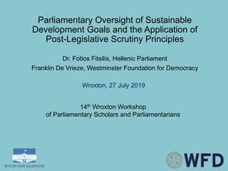 Parliamentary Oversight of Sustainable
Development Goals and the Application of
Post-Legislative Scrutiny Principles
Dr. Fotios Fitsilis, Hellenic Parliament
Franklin De Vrieze, Westminster Foundation for Democracy
Wroxton, 27 July 2019
14th Wroxton Workshop
of Parliamentary Scholars and Parliamentarians
 