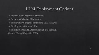LLM Deployment Options
Buy end-to-end app (no LLM control).
Buy app with limited LLM control.
Build own app, integrate controllable LLM via APIs.
Develop app + fine-tune LLM.
Build both app and LLM from scratch (pre-training).
(Source: Chang/Pflugfelder 2023)
10
 