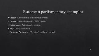 European parliamentary examples
• Greece: 'Demosthenes' transcription system.
• Finland: AI hearings on UN 2030 Agenda.
• Netherlands: Automated reporting.
• Italy: Law classification.
• European Parliament: “Archibot” public access tool.
14
 