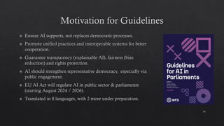 Motivation for Guidelines
Ensure AI supports, not replaces democratic processes.
Promote unified practices and interoperable systems for better
cooperation.
Guarantee transparency (explainable AI), fairness (bias
reduction) and rights protection.
AI should strengthen representative democracy, especially via
public engagement.
EU AI Act will regulate AI in public sector & parliaments
(starting August 2024 / 2026).
Translated in 8 languages, with 2 more under preparation.
16
 