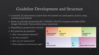 Guideline Development and Structure
Created by 22 parliamentary experts from 16 countries in a participatory process, using
crowdsourcing methods.
Based on: Scientific frameworks (EU, UNESCO, OECD); Corporate principles (IBM,
Google, Microsoft); Practical pilot project experiences.
40 guidelines, grouped into 6 sections.
Key questions per guideline:
Why is this guideline important?
Are there examples?
How can it be implemented?
What additional considerations apply?
17
 