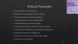 Ethical Principles
Accountability and transparency.
Respect for human dignity, rights, & privacy.
Fairness, equity, and non-discrimination.
Addressing biases in data and algorithms.
Upholding intellectual property rights.
Preservation of human values and cultural diversity.
Evaluation and mitigation of unintended consequences.
Public participation and engagement.
Respect for the rule of law & democratic values.
Promotion of policy goals.
18
 