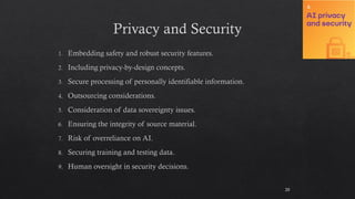 Privacy and Security
Embedding safety and robust security features.
Including privacy-by-design concepts.
Secure processing of personally identifiable information.
Outsourcing considerations.
Consideration of data sovereignty issues.
Ensuring the integrity of source material.
Risk of overreliance on AI.
Securing training and testing data.
Human oversight in security decisions.
20
 