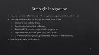 Strategic Integration
Need for holistic understanding of AI integration in parliamentary institutions.
Five-step approach (Fitsilis, Mikros and von Lucke, 2024):
Strategy (vision and objectives).
Prioritization (method and evaluation).
Training (TNA, material, adaptive life-long approach).
Implementation (priorities, specs, agility, quick wins).
Governance (political process, parliamentary body, link to administration).
Yet to be practically implemented.
24
 