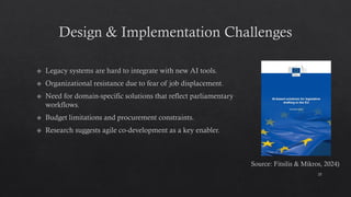 Design & Implementation Challenges
Legacy systems are hard to integrate with new AI tools.
Organizational resistance due to fear of job displacement.
Need for domain-specific solutions that reflect parliamentary
workflows.
Budget limitations and procurement constraints.
Research suggests agile co-development as a key enabler.
25
Source: Fitsilis & Mikros, 2024)
 