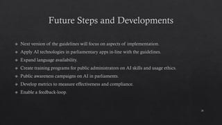 Future Steps and Developments
Next version of the guidelines will focus on aspects of implementation.
Apply AI technologies in parliamentary apps in-line with the guidelines.
Expand language availability.
Create training programs for public administrators on AI skills and usage ethics.
Public awareness campaigns on AI in parliaments.
Develop metrics to measure effectiveness and compliance.
Enable a feedback-loop.
26
 