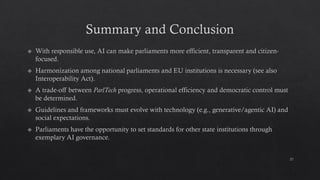 Summary and Conclusion
With responsible use, AI can make parliaments more efficient, transparent and citizen-
focused.
Harmonization among national parliaments and EU institutions is necessary (see also
Interoperability Act).
A trade-off between ParlTech progress, operational efficiency and democratic control must
be determined.
Guidelines and frameworks must evolve with technology (e.g., generative/agentic AI) and
social expectations.
Parliaments have the opportunity to set standards for other state institutions through
exemplary AI governance.
27
 
