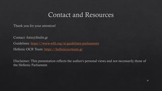 Contact and Resources
Thank you for your attention!
Contact: fotis@fitsilis.gr
Guidelines: https://www.wfd.org/ai-guidelines-parliaments
Hellenic OCR Team: https://hellenicocrteam.gr
Disclaimer: This presentation reflects the author's personal views and not necessarily those of
the Hellenic Parliament.
28
 