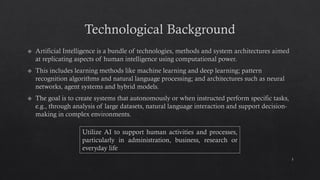 Technological Background
Artificial Intelligence is a bundle of technologies, methods and system architectures aimed
at replicating aspects of human intelligence using computational power.
This includes learning methods like machine learning and deep learning; pattern
recognition algorithms and natural language processing; and architectures such as neural
networks, agent systems and hybrid models.
The goal is to create systems that autonomously or when instructed perform specific tasks,
e.g., through analysis of large datasets, natural language interaction and support decision-
making in complex environments.
3
Utilize AI to support human activities and processes,
particularly in administration, business, research or
everyday life
 