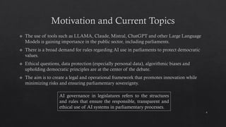 Motivation and Current Topics
The use of tools such as LLAMA, Claude, Mistral, ChatGPT and other Large Language
Models is gaining importance in the public sector, including parliaments.
There is a broad demand for rules regarding AI use in parliaments to protect democratic
values.
Ethical questions, data protection (especially personal data), algorithmic biases and
upholding democratic principles are at the center of the debate.
The aim is to create a legal and operational framework that promotes innovation while
minimizing risks and ensuring parliamentary sovereignty.
4
AI governance in legislatures refers to the structures
and rules that ensure the responsible, transparent and
ethical use of AI systems in parliamentary processes.
 