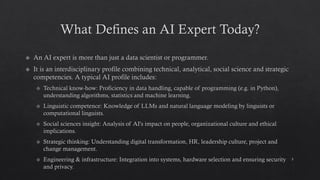 What Defines an AI Expert Today?
An AI expert is more than just a data scientist or programmer.
It is an interdisciplinary profile combining technical, analytical, social science and strategic
competencies. A typical AI profile includes:
Technical know-how: Proficiency in data handling, capable of programming (e.g. in Python),
understanding algorithms, statistics and machine learning.
Linguistic competence: Knowledge of LLMs and natural language modeling by linguists or
computational linguists.
Social sciences insight: Analysis of AI's impact on people, organizational culture and ethical
implications.
Strategic thinking: Understanding digital transformation, HR, leadership culture, project and
change management.
Engineering & infrastructure: Integration into systems, hardware selection and ensuring security
and privacy.
5
 