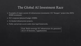 The Global AI Investment Race
Examples of major current AI infrastructure investments: US “Stargate” project (Jan 2025):
$500B investment.
EU’s response (planned budget: €200B).
Co-funded infrastructure projects.
Public and private access under clear legal frameworks.
7
Goal: Build sovereign EU infrastructure for generative
AI (13 AI factories; 5 gigafactories)
 
