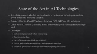 State of the Art in AI Technologies
Several documented AI solutions already exist in parliaments, including text analysis,
speech-to-text and predictive analytics.
Besides LLMs like ChatGPT, other tools include OCR, NLP and ML techniques.
Cloud-based AI services (SaaS) and hybrid architectures (local + cloud) are increasingly
used.
Challenges:
Data security (especially when outsourcing).
Bias in training data.
Lack of transparency (black-box problem).
Ethical trade-offs between efficiency and democratic oversight.
European specificities: multilingualism and multiple legal traditions.
9
 