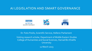 AI LEGISLATION AND SMART GOVERNANCE
Dr. Fotis Fitsilis, Scientific Service, Hellenic Parliament
12 March 2023
Visiting research scholar, Department of Middle Eastern Studies
College of Humanities and Social Sciences, Hamad Bin Khalifa
University
1
 