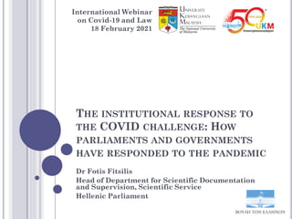 THE INSTITUTIONAL RESPONSE TO
THE COVID CHALLENGE: HOW
PARLIAMENTS AND GOVERNMENTS
HAVE RESPONDED TO THE PANDEMIC
Dr Fotis Fitsilis
Head of Department for Scientific Documentation
and Supervision, Scientific Service
Hellenic Parliament
International Webinar
on Covid-19 and Law
18 February 2021
 