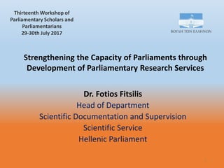 Strengthening the Capacity of Parliaments through
Development of Parliamentary Research Services
Dr. Fotios Fitsilis
Head of Department
Scientific Documentation and Supervision
Scientific Service
Hellenic Parliament
1
Thirteenth Workshop of
Parliamentary Scholars and
Parliamentarians
29-30th July 2017
 