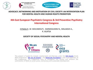 ADVOCACY, NETWORKING AND MOTIVATION OF CIVIL SOCIETY: AN INTERVENTION PLAN
FOR MENTAL HEALTH AND HUMAN RIGHTS PROMOTION
4th East European Psychiatric Congress & 3rd Preventive Psychiatry
International Congress
FITSIOU P., M. MOUSMOUTI, DARMOGIANNI N., MALAKOZI A.,
R. AGATSA
SOCIETY OF SOCIAL PSYCHIATRY AND MENTAL HEALTH
This project is funded by Iceland, Liechtenstein and Norway under the EEA Grants Greek
NGO Programme “We are all Citizens”. The Bodossaki Foundation is the Fund Operator of
this Programme. The Programme aims to strengthen civil society and enhance the
contribution of NGOs to social justice, democracy and sustainable development.
 