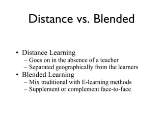 Distance Learning Goes on in the absence of a teacher Separated geographically from the learners Blended Learning Mix traditional with E-learning methods Supplement or complement face-to-face Distance vs. Blended 