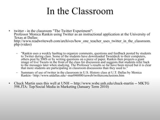 In the Classroom twitter - in the classroom "The Twitter Experiment": Professor Monica Rankin using Twitter as an instructional application at the University of Texas at Dallas: http://www.readwriteweb.com/archives/how_one_teacher_uses_twitter_in_the_classroom.php (video) "Rankin uses a weekly hashtag to organize comments, questions and feedback posted by students to Twitter during class. Some of the students have downloaded Tweetdeck to their computers, others post by SMS or by writing questions on a piece of paper. Rankin then projects a giant image of live Tweets in the front of the class for discussion and suggests that students refer back to the messages later when studying. The Professor’s results so far have been mixed but it is clear that more students are participating in classroom discussions than they used to." Summary of use of twitter in the classroom in U.S. History class at U.T. Dallas by Monica Rankin - http://www.utdallas.edu/~mar046000/usweb/twitterconclusions.htm Chuck Martin uses this well at UNH -- http://www.wsbe.unh.edu/chuck-martin -- MKTG 598.JTA: Top/Social Media in Marketing (January Term 2010)  