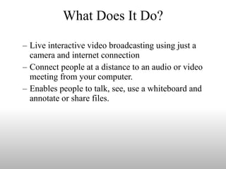 What Does It Do? Live interactive video broadcasting using just a camera and internet connection Connect people at a distance to an audio or video meeting from your computer.  Enables people to talk, see, use a whiteboard and annotate or share files. 