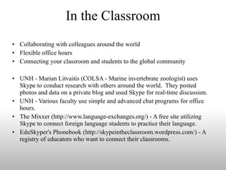 In the Classroom Collaborating with colleagues around the world Flexible office hours Connecting your classroom and students to the global community UNH - Marian Litvaitis (COLSA - Marine invertebrate zoologist) uses Skype to conduct research with others around the world.  They posted photos and data on a private blog and used Skype for real-time discussion. UNH - Various faculty use simple and advanced chat programs for office hours. The Mixxer (http://www.language-exchanges.org/) - A free site utilizing Skype to connect foreign language students to practice their language. EduSkyper's Phonebook (http://skypeintheclassroom.wordpress.com/) - A registry of educators who want to connect their classrooms. 