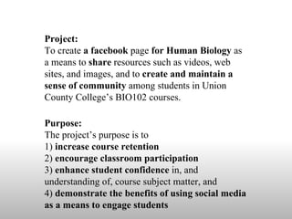 Project:  To create  a facebook  page  for Human Biology  as a means to  share  resources such as videos, web sites, and images, and to  create and maintain a sense of community  among students in Union County College’s BIO102 courses. Purpose:  The project’s purpose is to  1)  increase course retention 2)  encourage classroom participation 3)  enhance student confidence  in, and understanding of, course subject matter, and  4)  demonstrate the benefits of using social media as a means to engage students 