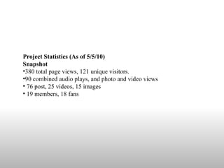 Project Statistics (As of 5/5/10)  Snapshot  380 total page views, 121 unique visitors.  90 combined audio plays, and photo and video views  76 post, 25 videos, 15 images 19 members, 18 fans 