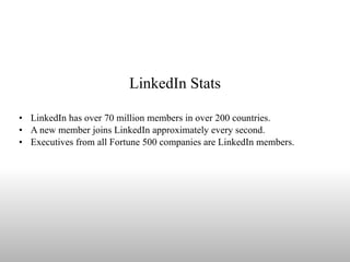 LinkedIn Stats LinkedIn has over 70 million members in over 200 countries. A new member joins LinkedIn approximately every second.  Executives from all Fortune 500 companies are LinkedIn members. 