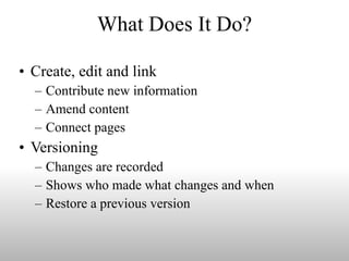 What Does It Do? Create, edit and link Contribute new information  Amend content Connect pages Versioning Changes are recorded Shows who made what changes and when Restore a previous version 