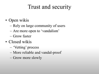 Trust and security Open wikis  Rely on large community of users Are more open to ‘vandalism’ Grow faster  Closed wikis  ‘Vetting’ process  More reliable and vandal-proof  Grow more slowly 