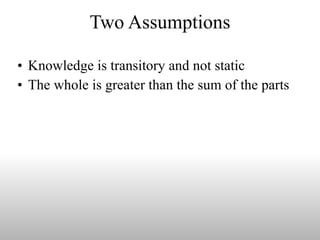 Two Assumptions Knowledge is transitory and not static The whole is greater than the sum of the parts  