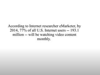According to Internet researcher eMarketer, by 2014, 77% of all U.S. Internet users -- 193.1 million -- will be watching video content monthly.  