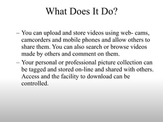What Does It Do? You can upload and store videos using web- cams, camcorders and mobile phones and allow others to share them. You can also search or browse videos made by others and comment on them. Your personal or professional picture collection can be tagged and stored on-line and shared with others. Access and the facility to download can be controlled. 