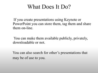 What Does It Do? If you create presentations using Keynote or PowerPoint you can store them, tag them and share them on-line.  You can make them available publicly, privately, downloadable or not. You can also search for other’s presentations that may be of use to you. 