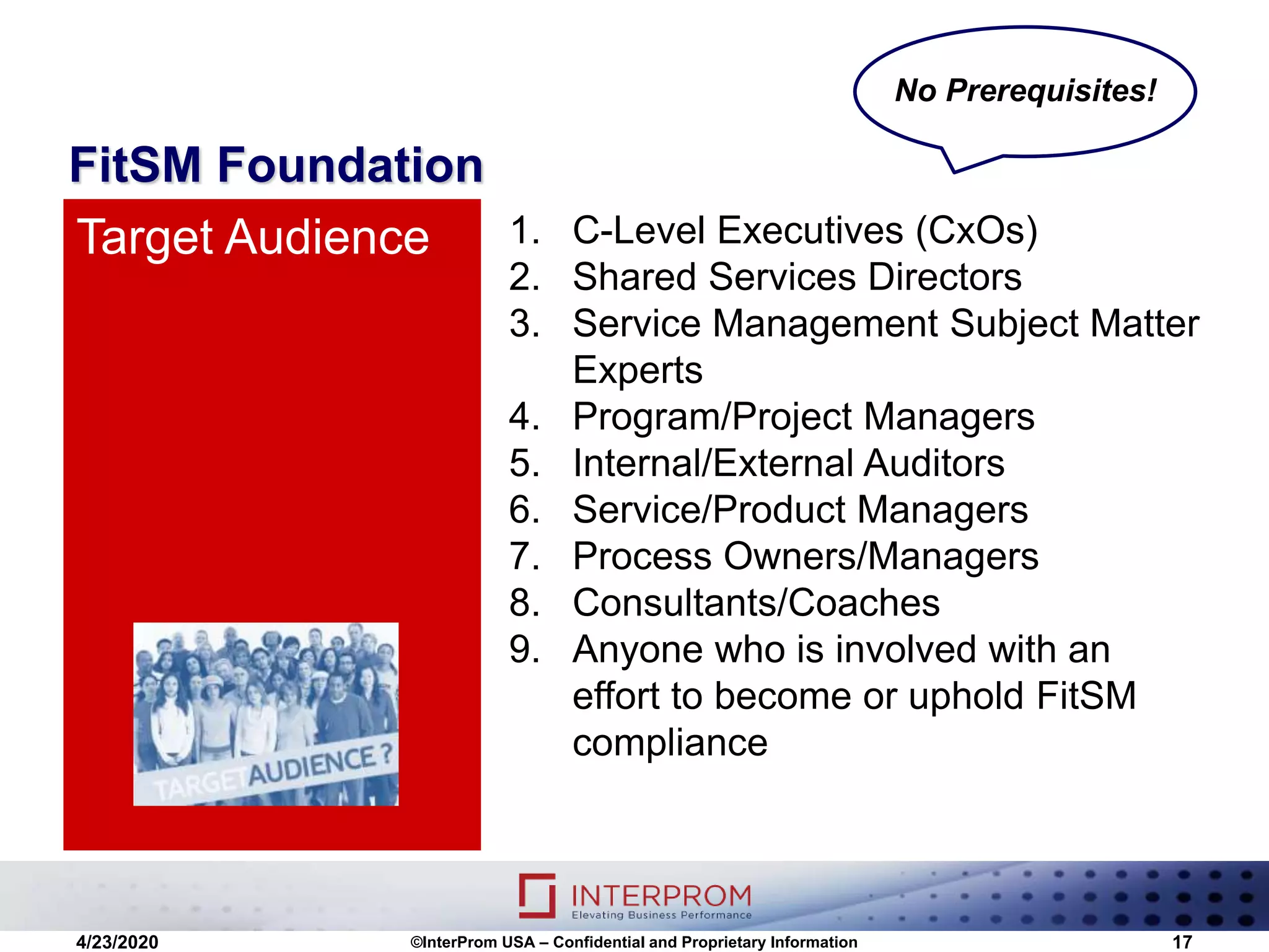 FitSM Foundation
1. C-Level Executives (CxOs)
2. Shared Services Directors
3. Service Management Subject Matter
Experts
4. Program/Project Managers
5. Internal/External Auditors
6. Service/Product Managers
7. Process Owners/Managers
8. Consultants/Coaches
9. Anyone who is involved with an
effort to become or uphold FitSM
compliance
Target Audience
4/23/2020 ©InterProm USA – Confidential and Proprietary Information 17
No Prerequisites!
 