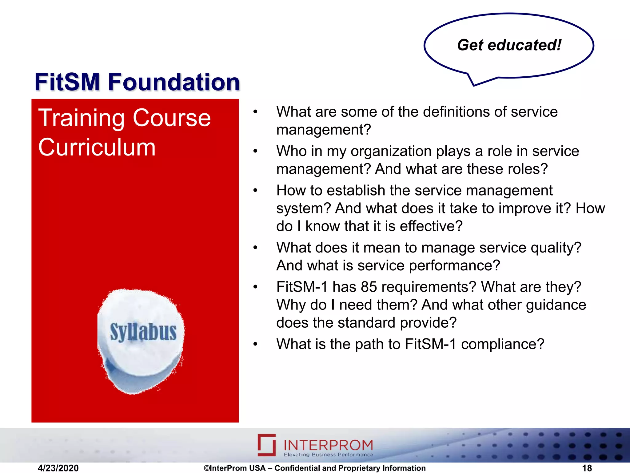 FitSM Foundation
• What are some of the definitions of service
management?
• Who in my organization plays a role in service
management? And what are these roles?
• How to establish the service management
system? And what does it take to improve it? How
do I know that it is effective?
• What does it mean to manage service quality?
And what is service performance?
• FitSM-1 has 85 requirements? What are they?
Why do I need them? And what other guidance
does the standard provide?
• What is the path to FitSM-1 compliance?
Training Course
Curriculum
4/23/2020 ©InterProm USA – Confidential and Proprietary Information 18
Get educated!
 
