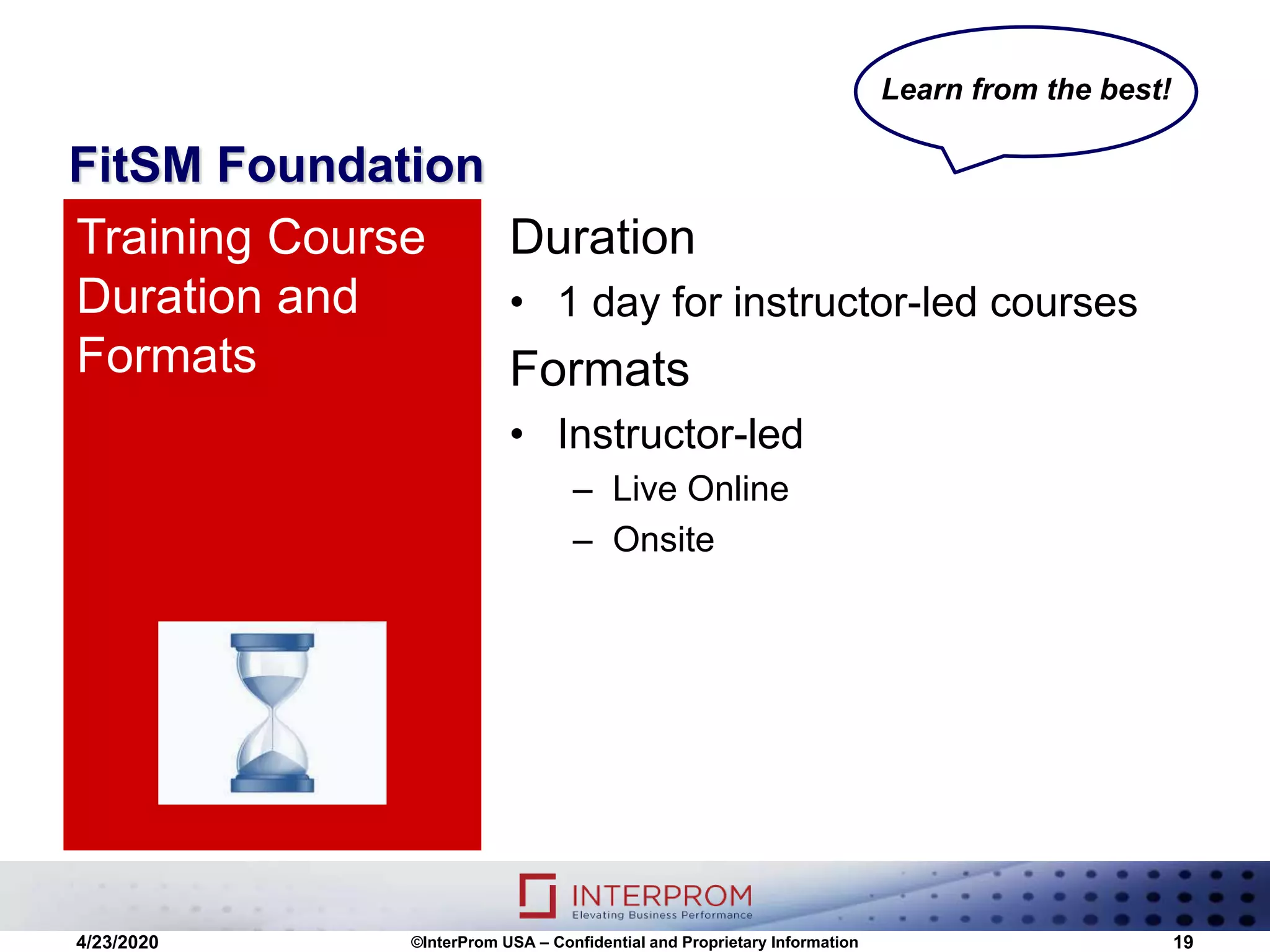 FitSM Foundation
Duration
• 1 day for instructor-led courses
Formats
• Instructor-led
– Live Online
– Onsite
Training Course
Duration and
Formats
4/23/2020 ©InterProm USA – Confidential and Proprietary Information 19
Learn from the best!
 