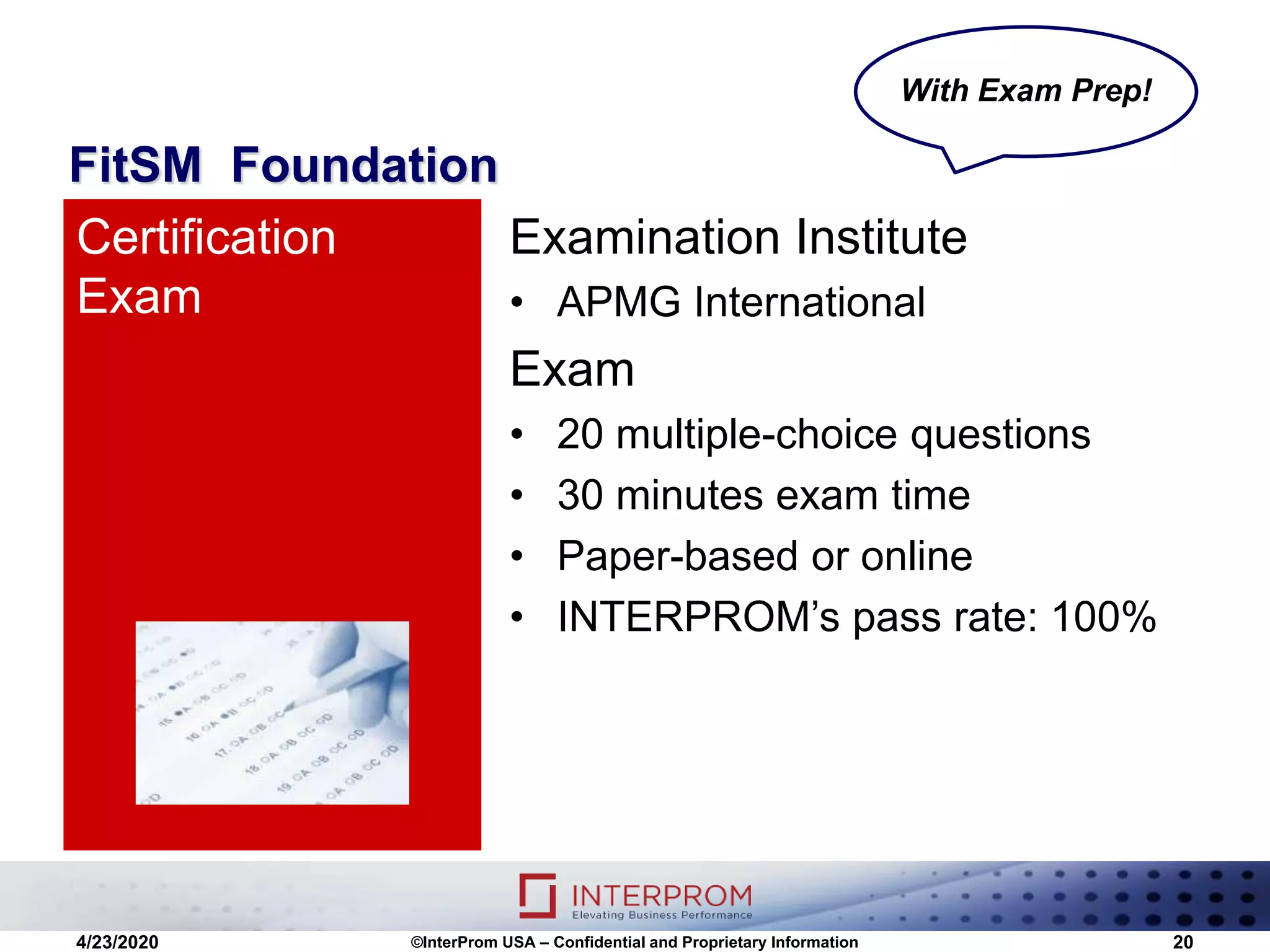 FitSM Foundation
Examination Institute
• APMG International
Exam
• 20 multiple-choice questions
• 30 minutes exam time
• Paper-based or online
• INTERPROM’s pass rate: 100%
Certification
Exam
4/23/2020 ©InterProm USA – Confidential and Proprietary Information 20
With Exam Prep!
 
