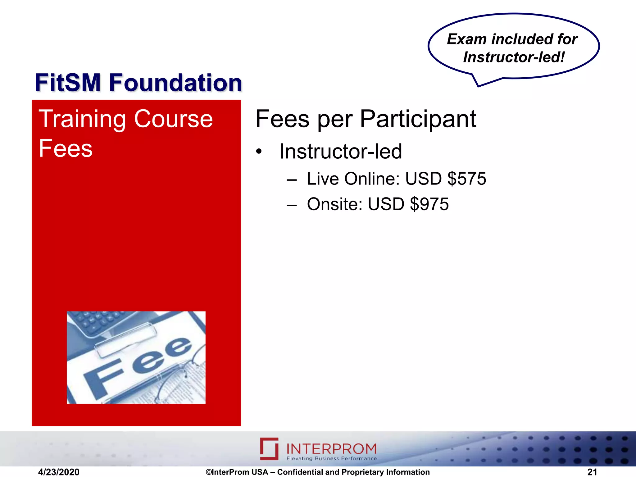 FitSM Foundation
Fees per Participant
• Instructor-led
– Live Online: USD $575
– Onsite: USD $975
Training Course
Fees
4/23/2020 ©InterProm USA – Confidential and Proprietary Information 21
Exam included for
Instructor-led!
 