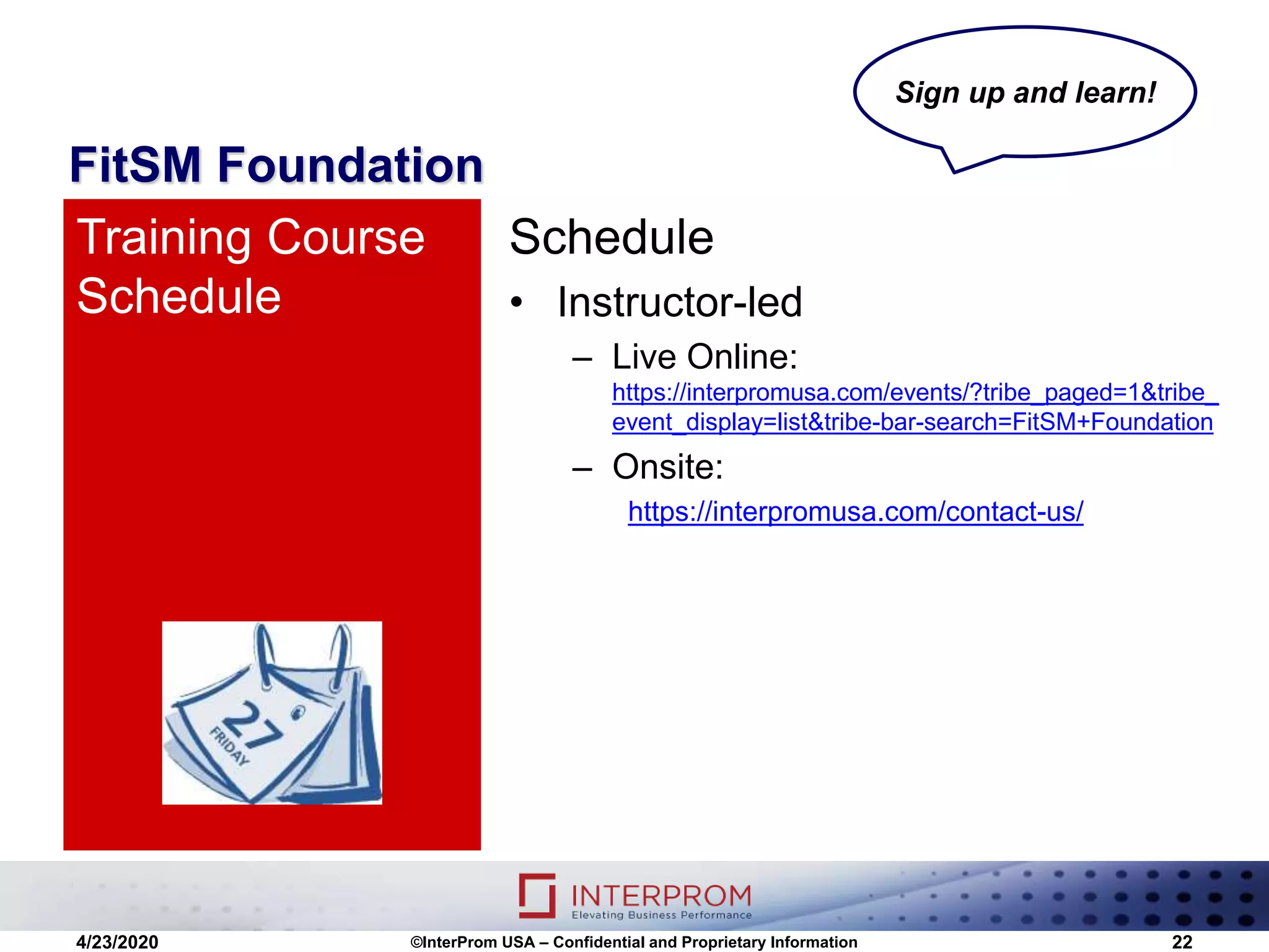 FitSM Foundation
Schedule
• Instructor-led
– Live Online:
https://interpromusa.com/events/?tribe_paged=1&tribe_
event_display=list&tribe-bar-search=FitSM+Foundation
– Onsite:
https://interpromusa.com/contact-us/
Training Course
Schedule
4/23/2020 ©InterProm USA – Confidential and Proprietary Information 22
Sign up and learn!
 