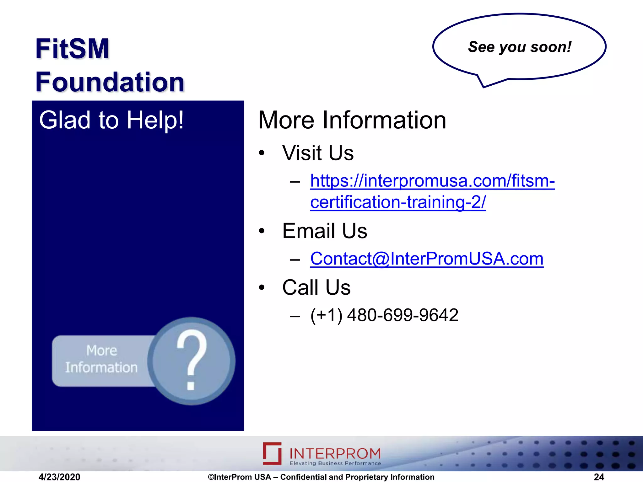 FitSM
Foundation
More Information
• Visit Us
– https://interpromusa.com/fitsm-
certification-training-2/
• Email Us
– Contact@InterPromUSA.com
• Call Us
– (+1) 480-699-9642
Glad to Help!
4/23/2020 ©InterProm USA – Confidential and Proprietary Information 24
See you soon!
 