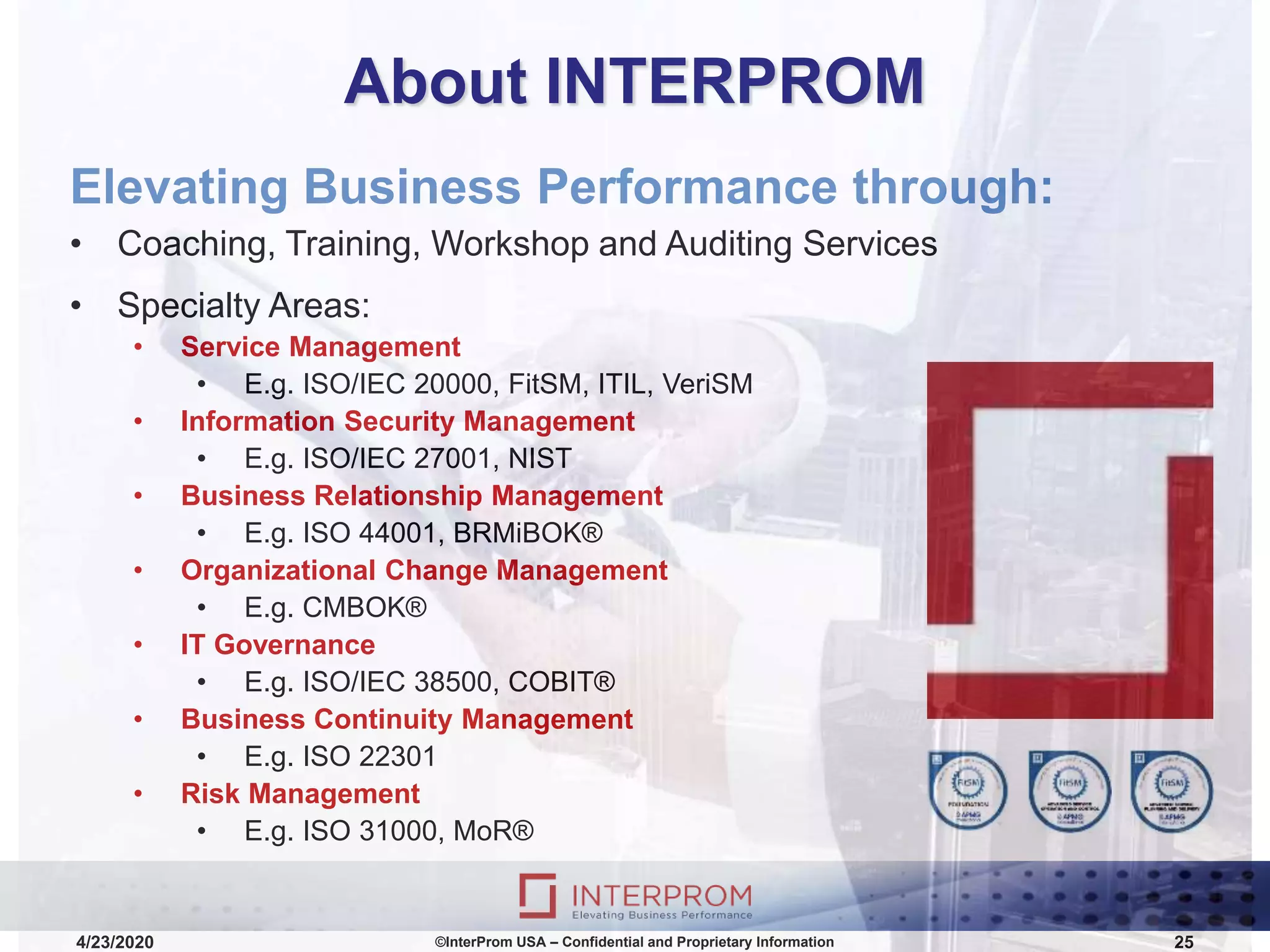 About INTERPROM
Elevating Business Performance through:
• Coaching, Training, Workshop and Auditing Services
• Specialty Areas:
• Service Management
• E.g. ISO/IEC 20000, FitSM, ITIL, VeriSM
• Information Security Management
• E.g. ISO/IEC 27001, NIST
• Business Relationship Management
• E.g. ISO 44001, BRMiBOK®
• Organizational Change Management
• E.g. CMBOK®
• IT Governance
• E.g. ISO/IEC 38500, COBIT®
• Business Continuity Management
• E.g. ISO 22301
• Risk Management
• E.g. ISO 31000, MoR®
©InterProm USA – Confidential and Proprietary Information 254/23/2020
 
