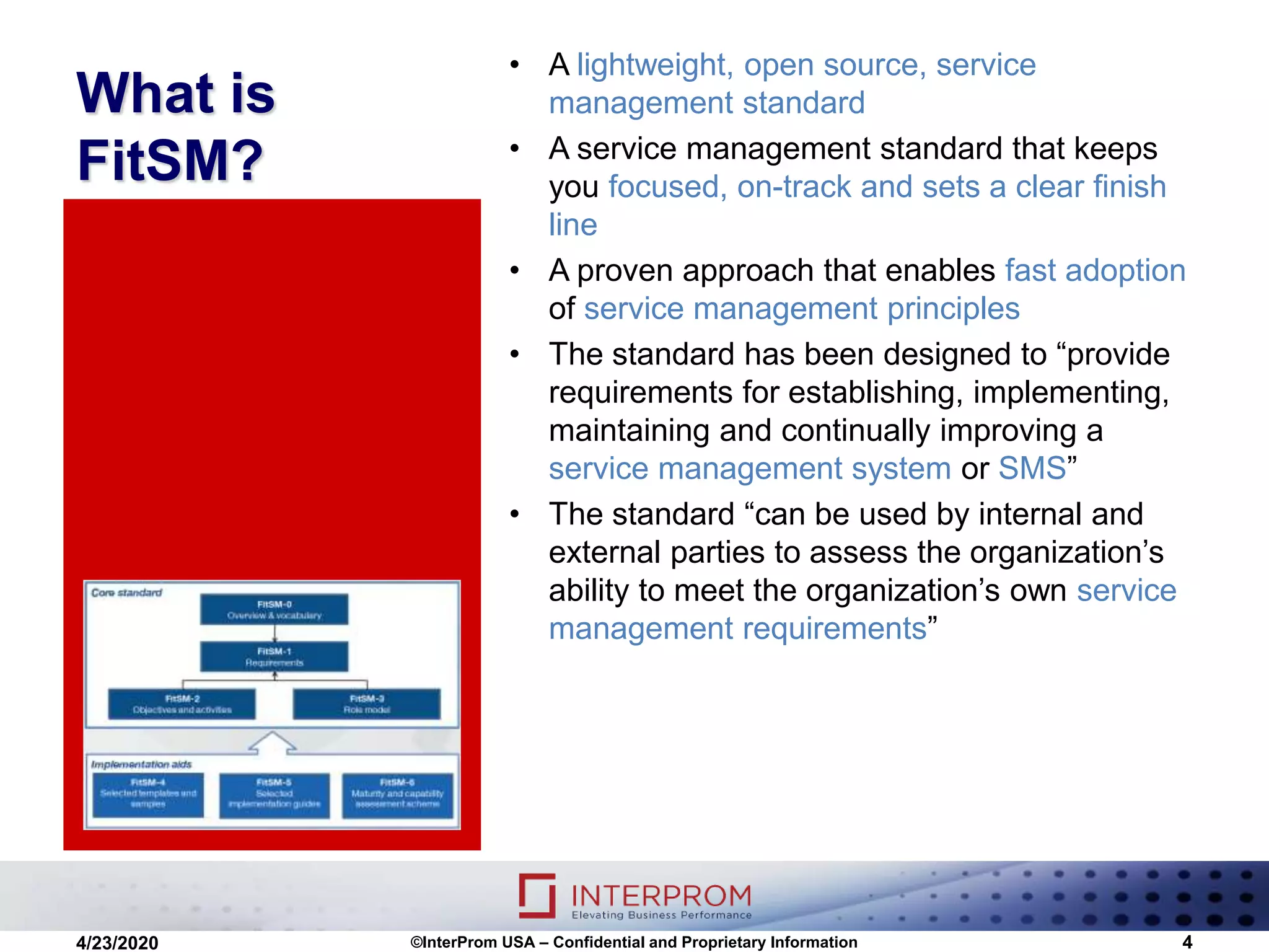 What is
FitSM?
• A lightweight, open source, service
management standard
• A service management standard that keeps
you focused, on-track and sets a clear finish
line
• A proven approach that enables fast adoption
of service management principles
• The standard has been designed to “provide
requirements for establishing, implementing,
maintaining and continually improving a
service management system or SMS”
• The standard “can be used by internal and
external parties to assess the organization’s
ability to meet the organization’s own service
management requirements”
©InterProm USA – Confidential and Proprietary Information 44/23/2020
 