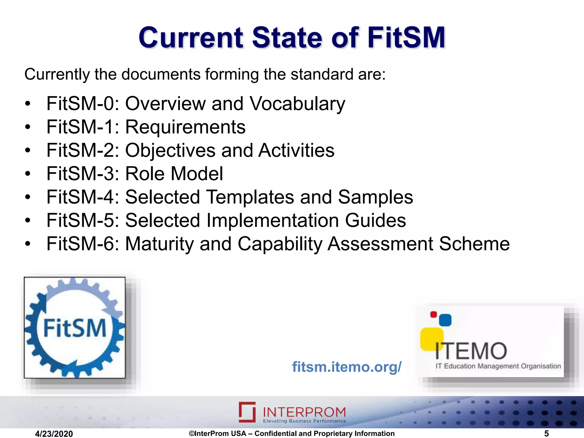 Current State of FitSM
©InterProm USA – Confidential and Proprietary Information 5
Currently the documents forming the standard are:
• FitSM-0: Overview and Vocabulary
• FitSM-1: Requirements
• FitSM-2: Objectives and Activities
• FitSM-3: Role Model
• FitSM-4: Selected Templates and Samples
• FitSM-5: Selected Implementation Guides
• FitSM-6: Maturity and Capability Assessment Scheme
4/23/2020
fitsm.itemo.org/
 