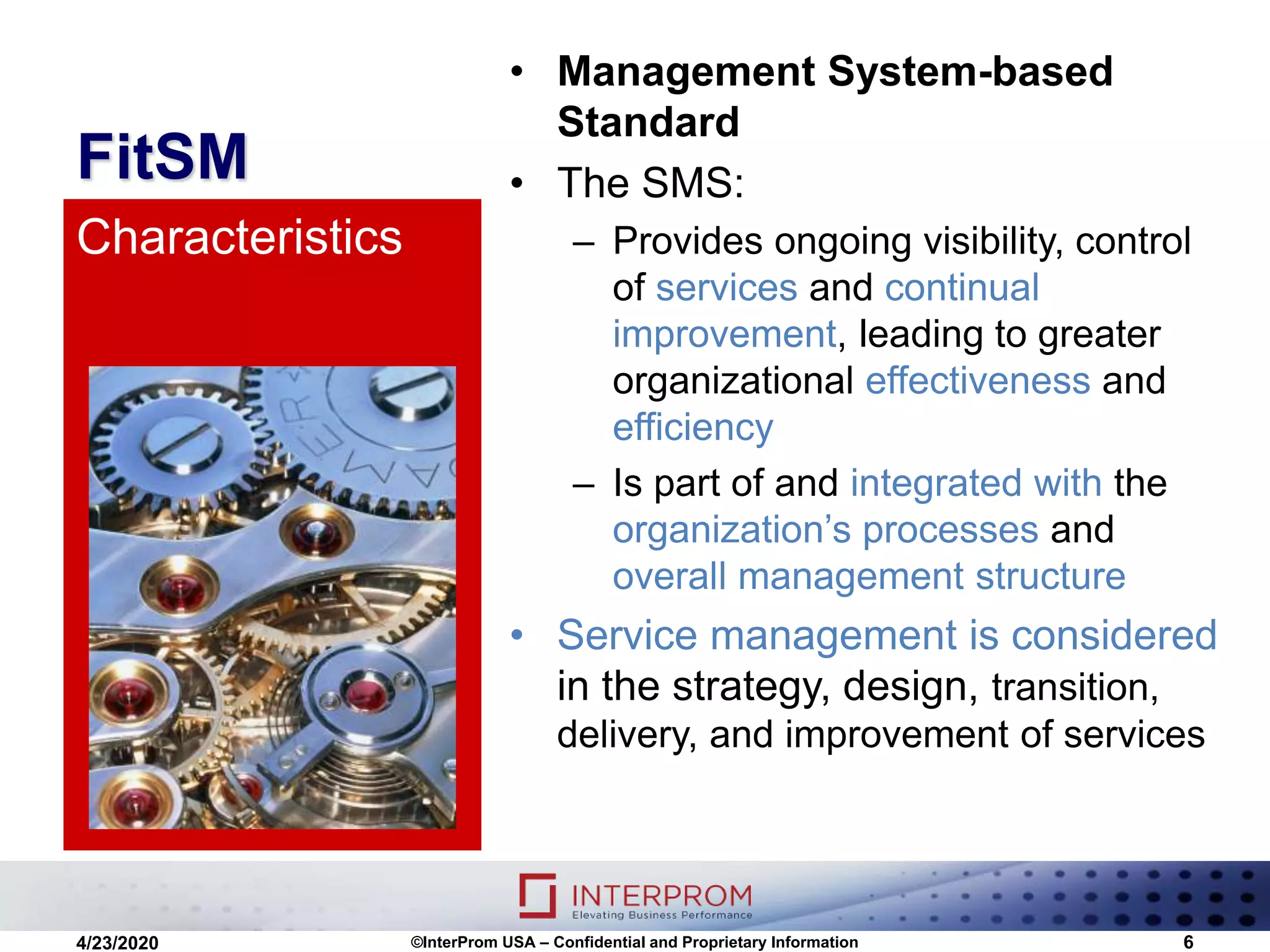FitSM
• Management System-based
Standard
• The SMS:
– Provides ongoing visibility, control
of services and continual
improvement, leading to greater
organizational effectiveness and
efficiency
– Is part of and integrated with the
organization’s processes and
overall management structure
• Service management is considered
in the strategy, design, transition,
delivery, and improvement of services
Characteristics
©InterProm USA – Confidential and Proprietary Information 64/23/2020
 