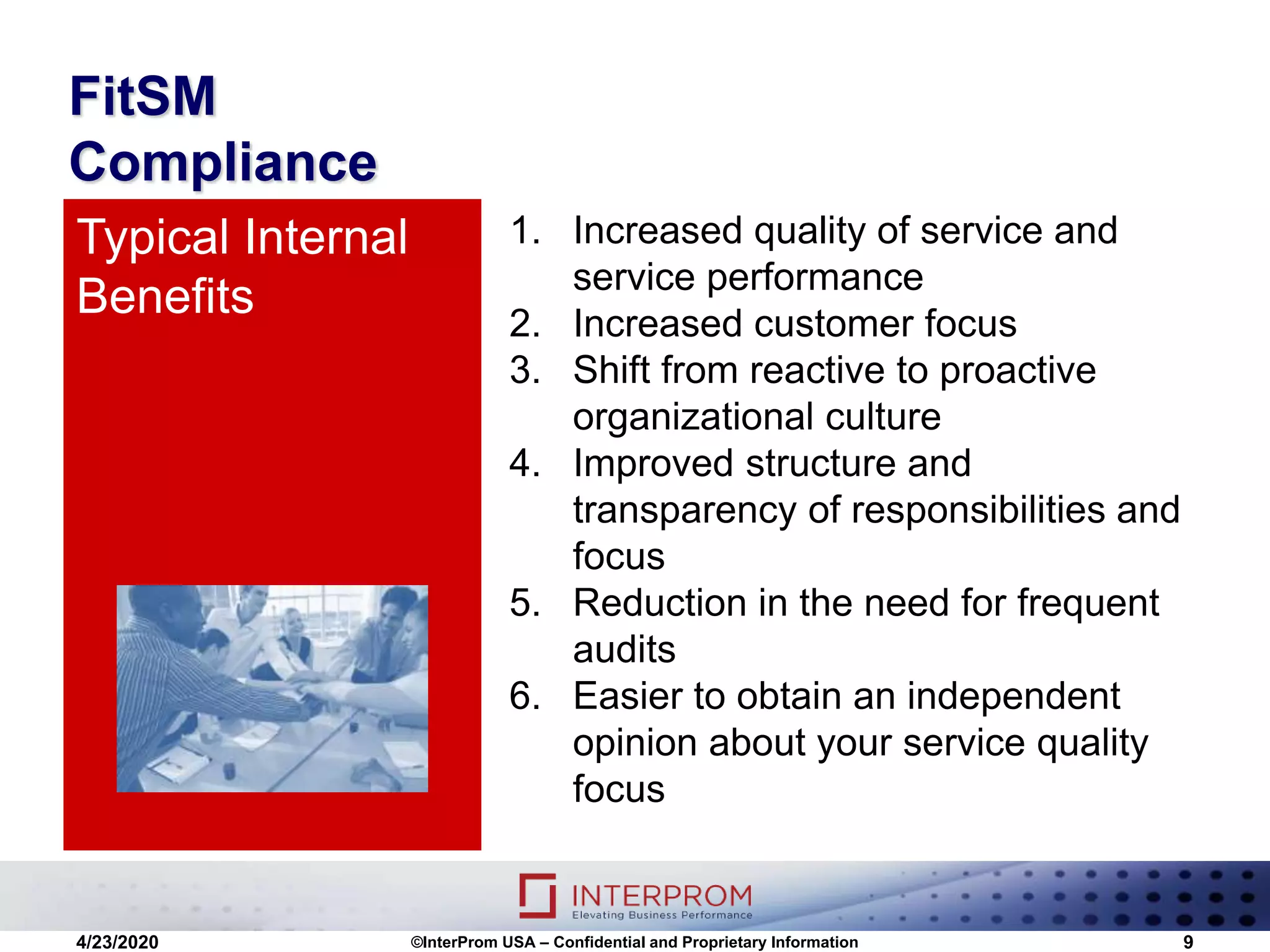 FitSM
Compliance
1. Increased quality of service and
service performance
2. Increased customer focus
3. Shift from reactive to proactive
organizational culture
4. Improved structure and
transparency of responsibilities and
focus
5. Reduction in the need for frequent
audits
6. Easier to obtain an independent
opinion about your service quality
focus
Typical Internal
Benefits
4/23/2020 ©InterProm USA – Confidential and Proprietary Information 9
 